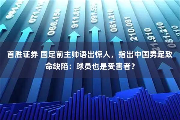首胜证券 国足前主帅语出惊人，指出中国男足致命缺陷：球员也是受害者？
