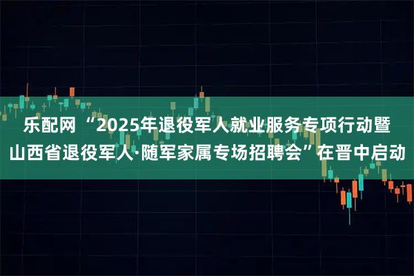 乐配网 “2025年退役军人就业服务专项行动暨山西省退役军人·随军家属专场招聘会”在晋中启动