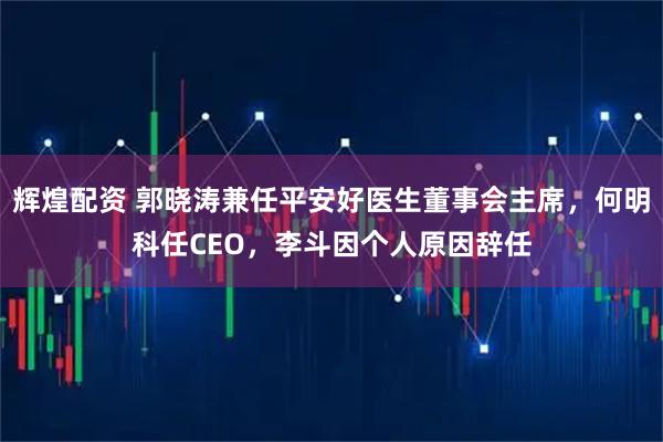 辉煌配资 郭晓涛兼任平安好医生董事会主席，何明科任CEO，李斗因个人原因辞任