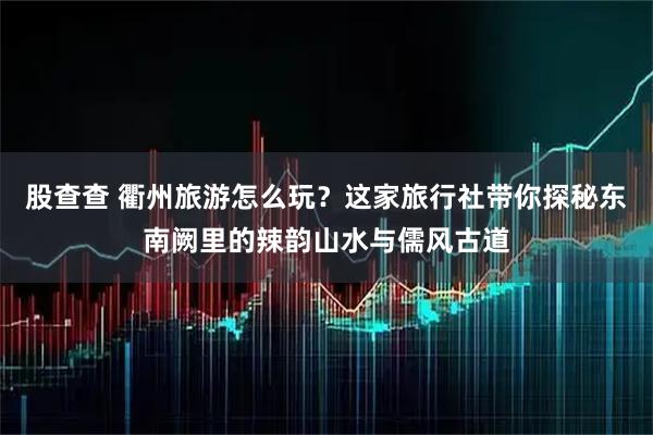 股查查 衢州旅游怎么玩？这家旅行社带你探秘东南阙里的辣韵山水与儒风古道