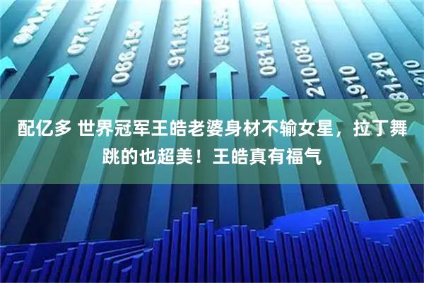 配亿多 世界冠军王皓老婆身材不输女星，拉丁舞跳的也超美！王皓真有福气