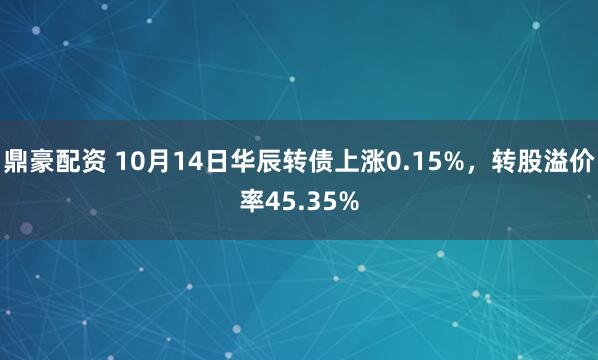 鼎豪配资 10月14日华辰转债上涨0.15%，转股溢价率45.35%