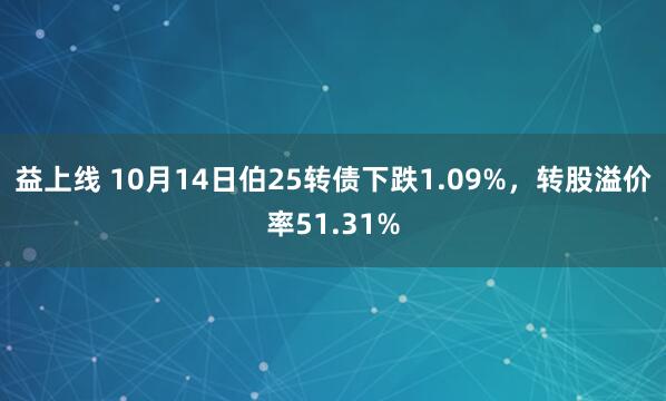 益上线 10月14日伯25转债下跌1.09%，转股溢价率51.31%