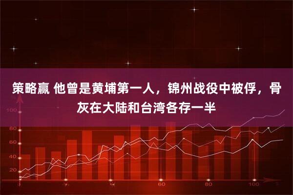 策略赢 他曾是黄埔第一人，锦州战役中被俘，骨灰在大陆和台湾各存一半