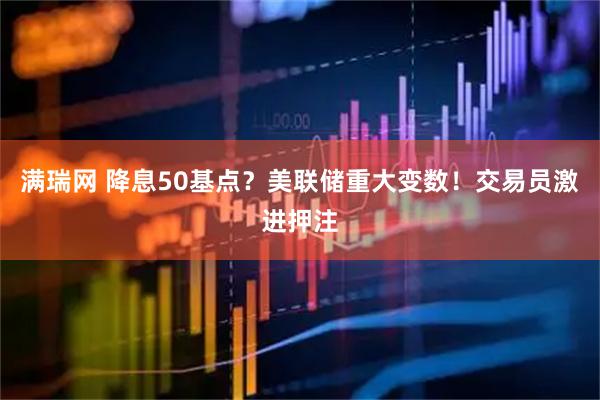 满瑞网 降息50基点？美联储重大变数！交易员激进押注
