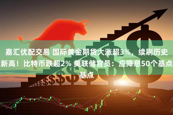 嘉汇优配交易 国际黄金期货大涨超3%，续刷历史新高！比特币跌超2% 美联储官员：应降息50个基点