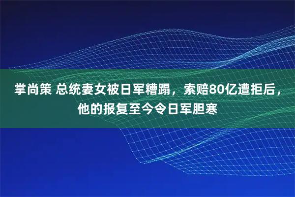 掌尚策 总统妻女被日军糟蹋，索赔80亿遭拒后，他的报复至今令日军胆寒