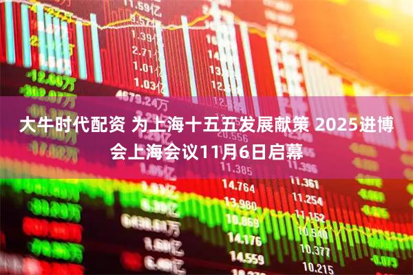 大牛时代配资 为上海十五五发展献策 2025进博会上海会议11月6日启幕