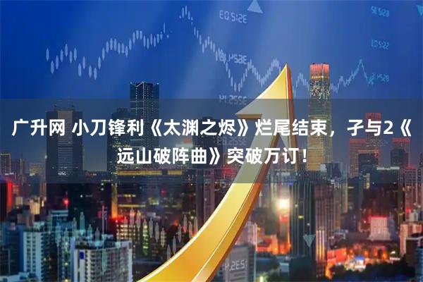 广升网 小刀锋利《太渊之烬》烂尾结束，孑与2《远山破阵曲》突破万订！