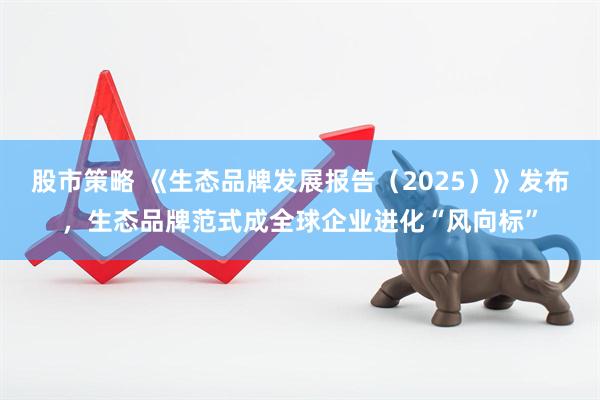 股市策略 《生态品牌发展报告（2025）》发布，生态品牌范式成全球企业进化“风向标”