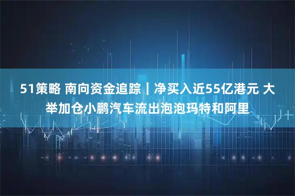 51策略 南向资金追踪｜净买入近55亿港元 大举加仓小鹏汽车流出泡泡玛特和阿里