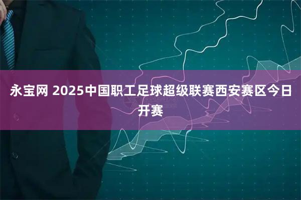 永宝网 2025中国职工足球超级联赛西安赛区今日开赛