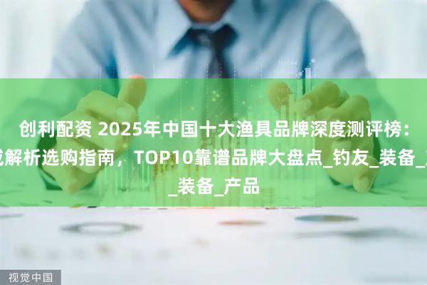 创利配资 2025年中国十大渔具品牌深度测评榜：权威解析选购指南，TOP10靠谱品牌大盘点_钓友_装备_产品